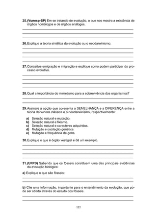 122
25.(Vunesp-SP) Em se tratando de evolução, o que nos mostra a existência de
órgãos homólogos e de órgãos análogos.
_______________________________________________________________
_______________________________________________________________
_______________________________________________________________
26.Explique a teoria sintética da evolução ou o neodarwinismo.
_______________________________________________________________
_______________________________________________________________
_______________________________________________________________
_______________________________________________________________
27.Conceitue emigração e imigração e explique como podem participar do pro-
cesso evolutivo.
_______________________________________________________________
_______________________________________________________________
_______________________________________________________________
_______________________________________________________________
28.Qual a importância do mimetismo para a sobrevivência dos organismos?
_______________________________________________________________
_______________________________________________________________
29.Assinale a opção que apresenta a SEMELHANÇA e a DIFERENÇA entre a
teoria darwinista clássica e o neodarwinismo, respectivamente:
a) Seleção natural e mutação.
b) Seleção natural e fixismo.
c) Seleção natural e caracteres adquiridos.
d) Mutação e oscilação genética.
e) Mutação e frequência de gens.
30.Explique o que é órgão vestigial e dê um exemplo.
_______________________________________________________________
_______________________________________________________________
_______________________________________________________________
_______________________________________________________________
31.(UFPB) Sabendo que os fósseis constituem uma das principais evidências
da evolução biológica:
a) Explique o que são fósseis:
_______________________________________________________________
_______________________________________________________________
b) Cite uma informação, importante para o entendimento da evolução, que po-
de ser obtida através do estudo dos fósseis.
_______________________________________________________________
_______________________________________________________________
 