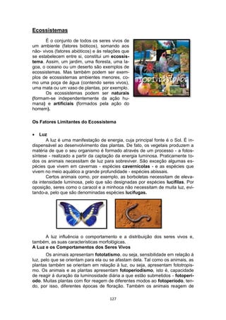 127
Ecossistemas
É o conjunto de todos os seres vivos de
um ambiente (fatores bióticos), somando aos
não- vivos (fatores abióticos) e às relações que
se estabelecem entre si, constitui um ecossis-
tema. Assim, um jardim, uma floresta, uma la-
goa, o oceano ou um deserto são exemplos de
ecossistemas. Mas também podem ser exem-
plos de ecossistemas ambientes menores, co-
mo uma poça de água (contendo seres vivos),
uma mata ou um vaso de plantas, por exemplo.
Os ecossistemas podem ser naturais
(formam-se independentemente da ação hu-
mana) e artificiais (formados pela ação do
homem).
Os Fatores Limitantes do Ecossistema
 Luz
A luz é uma manifestação de energia, cuja principal fonte é o Sol. É in-
dispensável ao desenvolvimento das plantas. De fato, os vegetais produzem a
matéria de que o seu organismo é formado através de um processo - a fotos-
síntese - realizado a partir da captação da energia luminosa. Praticamente to-
dos os animais necessitam de luz para sobreviver. São exceção algumas es-
pécies que vivem em cavernas - espécies cavernícolas - e as espécies que
vivem no meio aquático a grande profundidade - espécies abissais.
Certos animais como, por exemplo, as borboletas necessitam de eleva-
da intensidade luminosa, pelo que são designadas por espécies lucífilas. Por
oposição, seres como o caracol e a minhoca não necessitam de muita luz, evi-
tando-a, pelo que são denominadas espécies lucífugas.
A luz influência o comportamento e a distribuição dos seres vivos e,
também, as suas características morfológicas.
A Luz e os Comportamentos dos Seres Vivos
Os animais apresentam fototatismo, ou seja, sensibilidade em relação à
luz, pelo que se orientam para ela ou se afastam dela. Tal como os animais, as
plantas também se orientam em relação à luz, ou seja, apresentam fototropis-
mo. Os animais e as plantas apresentam fotoperiodismo, isto é, capacidade
de reagir à duração da luminosidade diária a que estão submetidos - fotoperí-
odo. Muitas plantas com flor reagem de diferentes modos ao fotoperíodo, ten-
do, por isso, diferentes épocas de floração. Também os animais reagem de
 