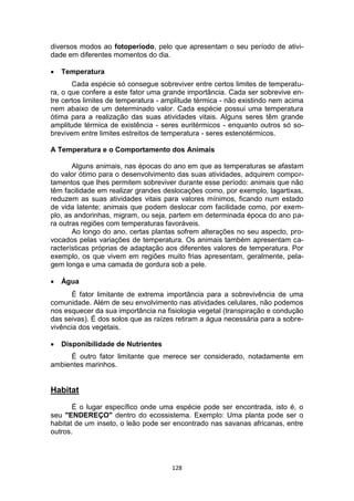 128
diversos modos ao fotoperíodo, pelo que apresentam o seu período de ativi-
dade em diferentes momentos do dia.
 Temperatura
Cada espécie só consegue sobreviver entre certos limites de temperatu-
ra, o que confere a este fator uma grande importância. Cada ser sobrevive en-
tre certos limites de temperatura - amplitude térmica - não existindo nem acima
nem abaixo de um determinado valor. Cada espécie possui uma temperatura
ótima para a realização das suas atividades vitais. Alguns seres têm grande
amplitude térmica de existência - seres euritérmicos - enquanto outros só so-
brevivem entre limites estreitos de temperatura - seres estenotérmicos.
A Temperatura e o Comportamento dos Animais
Alguns animais, nas épocas do ano em que as temperaturas se afastam
do valor ótimo para o desenvolvimento das suas atividades, adquirem compor-
tamentos que lhes permitem sobreviver durante esse período: animais que não
têm facilidade em realizar grandes deslocações como, por exemplo, lagartixas,
reduzem as suas atividades vitais para valores mínimos, ficando num estado
de vida latente; animais que podem deslocar com facilidade como, por exem-
plo, as andorinhas, migram, ou seja, partem em determinada época do ano pa-
ra outras regiões com temperaturas favoráveis.
Ao longo do ano, certas plantas sofrem alterações no seu aspecto, pro-
vocados pelas variações de temperatura. Os animais também apresentam ca-
racterísticas próprias de adaptação aos diferentes valores de temperatura. Por
exemplo, os que vivem em regiões muito frias apresentam, geralmente, pela-
gem longa e uma camada de gordura sob a pele.
 Água
É fator limitante de extrema importância para a sobrevivência de uma
comunidade. Além de seu envolvimento nas atividades celulares, não podemos
nos esquecer da sua importância na fisiologia vegetal (transpiração e condução
das seivas). É dos solos que as raízes retiram a água necessária para a sobre-
vivência dos vegetais.
 Disponibilidade de Nutrientes
É outro fator limitante que merece ser considerado, notadamente em
ambientes marinhos.
Habitat
É o lugar específico onde uma espécie pode ser encontrada, isto é, o
seu "ENDEREÇO" dentro do ecossistema. Exemplo: Uma planta pode ser o
habitat de um inseto, o leão pode ser encontrado nas savanas africanas, entre
outros.
 