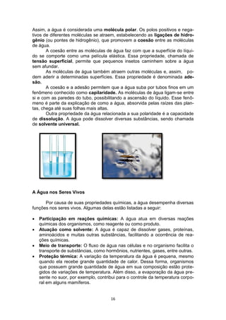16
Assim, a água é considerada uma molécula polar. Os polos positivos e nega-
tivos de diferentes moléculas se atraem, estabelecendo as ligações de hidro-
gênio (ou pontes de hidrogênio), que promovem a coesão entre as moléculas
de água.
A coesão entre as moléculas de água faz com que a superfície do líqui-
do se comporte como uma película elástica. Essa propriedade, chamada de
tensão superficial, permite que pequenos insetos caminhem sobre a água
sem afundar.
As moléculas de água também atraem outras moléculas e, assim, po-
dem aderir a determinadas superfícies. Essa propriedade é denominada ade-
são.
A coesão e a adesão permitem que a água suba por tubos finos em um
fenômeno conhecido como capilaridade. As moléculas de água ligam-se entre
si e com as paredes do tubo, possibilitando a ascensão do líquido. Esse fenô-
meno é parte da explicação de como a água, absorvida pelas raízes das plan-
tas, chega até suas folhas mais altas.
Outra propriedade da água relacionada a sua polaridade é a capacidade
de dissolução. A água pode dissolver diversas substâncias, sendo chamada
de solvente universal.
A Água nos Seres Vivos
Por causa de suas propriedades químicas, a água desempenha diversas
funções nos seres vivos. Algumas delas estão listadas a seguir:
 Participação em reações químicas: A água atua em diversas reações
químicas dos organismos, como reagente ou como produto.
 Atuação como solvente: A água é capaz de dissolver gases, proteínas,
aminoácidos e muitas outras substâncias, facilitando a ocorrência de rea-
ções químicas.
 Meio de transporte: O fluxo de água nas células e no organismo facilita o
transporte de substâncias, como hormônios, nutrientes, gases, entre outras.
 Proteção térmica: A variação da temperatura da água é pequena, mesmo
quando ela recebe grande quantidade de calor. Dessa forma, organismos
que possuem grande quantidade de água em sua composição estão prote-
gidos de variações de temperatura. Além disso, a evaporação da água pre-
sente no suor, por exemplo, contribui para o controle da temperatura corpo-
ral em alguns mamíferos.
 