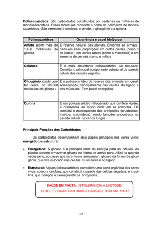 19
Polissacarídeos: São carboidratos constituídos por centenas ou milhares de
monossacarídeos. Essas moléculas recebem o nome de polímeros de monos-
sacarídeos. São exemplos à celulose, o amido, o glicogênio e a quitina.
Principais Funções dos Carboidratos
Os carboidratos desempenham dois papéis principais nos seres vivos:
energético e estrutural.
 Energético: A glicose é a principal fonte de energia para as células. As
plantas podem armazenar glicose na forma de amido para utilizá-la quando
necessário, ao passo que os animais armazenam glicose na forma de glico-
gênio, que fica estocado nas células musculares e no fígado.
 Estrutural: Alguns polissacarídeos compõem uma parte orgânica dos seres
vivos: como a celulose, que constitui a parede das células vegetais, e a qui-
tina, que compõe o exoesqueleto os artrópodes.
Polissacarídeos Ocorrência e papel biológico
Amido (com mais de
1.400 moléculas de
glicose.
É reserva natural das plantas. Encontra-se armaze-
nado em altas proporções em certos caules (como o
da batata), em certas raízes (como a mandioca) e em
semente de cereais (como o milho).
Celulose É o mais abundante polissacarídeo da natureza.
Constitui o principal componente estrutural da parede
celular das células vegetais.
Glicogênio (pode con-
ter cerca de 30.000
moléculas de glicose)
É o polissacarídeo de reserva dos animais em geral.
Armazenado principalmente nas células do fígado e
dos músculos. Tem papel energético.
Quitina É um polissacarídeo nitrogenado que confere rigidez
e resistência ao tecido onde ela se encontra. Ela
constitui o exoesqueleto dos artrópodes (crustáceos,
insetos, aracnídeos), sendo também encontrada na
parede celular de certos fungos.
SAÚDE EM PAUTA: INTOLERÂNCIA A LACTOSE!
O QUE É? QUAIS SINTOMAS? CAUSAS? TRATAMENTO?
 