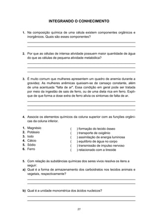27
INTEGRANDO O CONHECIMENTO
1. Na composição química de uma célula existem componentes orgânicos e
inorgânicos. Quais são esses componentes?
_____________________________________________________________
_____________________________________________________________
2. Por que as células de intensa atividade possuem maior quantidade de água
do que as células de pequena atividade metabólica?
_____________________________________________________________
_____________________________________________________________
_____________________________________________________________
3. É muito comum que mulheres apresentem um quadro de anemia durante a
gravidez. As mulheres anêmicas queixam-se de cansaço constante, além
de uma acentuada "falta de ar". Essa condição em geral pode ser tratada
por meio da ingestão de sais de ferro, ou de uma dieta rica em ferro. Expli-
que de que forma a dose extra de ferro alivia os sintomas de falta de ar.
_____________________________________________________________
_____________________________________________________________
_____________________________________________________________
4. Associe os elementos químicos da coluna superior com as funções orgâni-
cas da coluna inferior.
1. Magnésio
2. Potássio
3. Iodo
4. Cálcio
5. Sódio
6. Ferro
5. Com relação às substâncias químicas dos seres vivos resolva os itens a
seguir:
a) Qual é a forma de armazenamento dos carboidratos nos tecidos animais e
vegetais, respectivamente?
_____________________________________________________________
_____________________________________________________________
b) Qual é a unidade monomérica dos ácidos nucleicos?
_____________________________________________________________
_____________________________________________________________
( ) formação do tecido ósseo
( ) transporte de oxigênio
( ) assimilação de energia luminosa
( ) equilíbrio de água no corpo
( ) transmissão de impulso nervoso
( ) relacionado com a tireoide
 