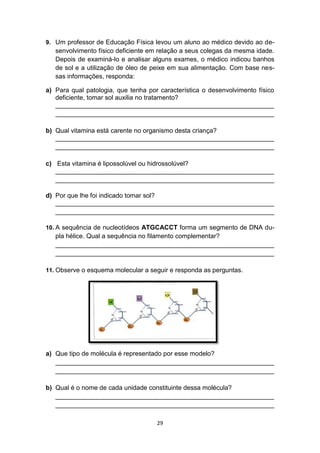 29
9. Um professor de Educação Física levou um aluno ao médico devido ao de-
senvolvimento físico deficiente em relação a seus colegas da mesma idade.
Depois de examiná-lo e analisar alguns exames, o médico indicou banhos
de sol e a utilização de óleo de peixe em sua alimentação. Com base nes-
sas informações, responda:
a) Para qual patologia, que tenha por característica o desenvolvimento físico
deficiente, tomar sol auxilia no tratamento?
_____________________________________________________________
_____________________________________________________________
b) Qual vitamina está carente no organismo desta criança?
_____________________________________________________________
_____________________________________________________________
c) Esta vitamina é lipossolúvel ou hidrossolúvel?
_____________________________________________________________
_____________________________________________________________
d) Por que lhe foi indicado tomar sol?
_____________________________________________________________
_____________________________________________________________
10. A sequência de nucleotídeos ATGCACCT forma um segmento de DNA du-
pla hélice. Qual a sequência no filamento complementar?
_____________________________________________________________
_____________________________________________________________
11. Observe o esquema molecular a seguir e responda as perguntas.
a) Que tipo de molécula é representado por esse modelo?
_____________________________________________________________
_____________________________________________________________
b) Qual é o nome de cada unidade constituinte dessa molécula?
_____________________________________________________________
_____________________________________________________________
 