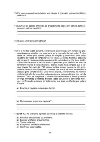 39
13.Por que o procedimento básico em ciência é chamado método hipotético-
dedutivo?
_____________________________________________________________
_____________________________________________________________
14.Enumere os passos principais do procedimento básico em ciência, conheci-
do como método científico.
_____________________________________________________________
_____________________________________________________________
_____________________________________________________________
15.O que é uma teoria em ciência?
_____________________________________________________________
_____________________________________________________________
16.Foi o médico inglês Edward Jenner quem desenvolveu um método de pre-
venção contra a varíola que mais tarde seria chamada de vacinação. O inte-
resse de Jenner pela varíola parece ter surgido quando ouviu uma orde-
nhadora de vacas se vangloriar de ser imune à varíola humana, segundo
ela porque já havia contraído anteriormente varíola bovina. Ele teve, então,
a ideia de transmitir a varíola bovina a pessoas, para verificar se elas se
tornariam imunes à varíola humana, doença muito mais perigosa que a va-
ríola bovina. Em maio de 1796, Jenner injetou, em um menino de oito anos,
material retirado das erupções cutâneas das mãos de uma ordenhadora
atacada pela varíola bovina. Dois meses depois, Jenner injetou no menino
material retirado de erupções cutâneas de uma pessoa atacada por varíola
humana. Como se imaginava, o menino não desenvolveu a forma grave da
doença. O método foi testado diversas vezes por Jenner e por outros médi-
cos, confirmando a eficácia do tratamento, que logo se difundiu por toda a
Europa.
a) Enuncie a hipótese testada por Jenner.
_____________________________________________________________
_____________________________________________________________
_____________________________________________________________
b) Como Jenner testou sua hipótese?
_____________________________________________________________
_____________________________________________________________
_____________________________________________________________
17.(UGF-RJ) Ao criar uma hipótese científica, o cientista procura:
a) Levantar uma questão ou problema.
b) Explicar um fato e prever outros.
c) Testar variantes.
d) Comprovar teorias estabelecidas
e) Confirmar observações.
 