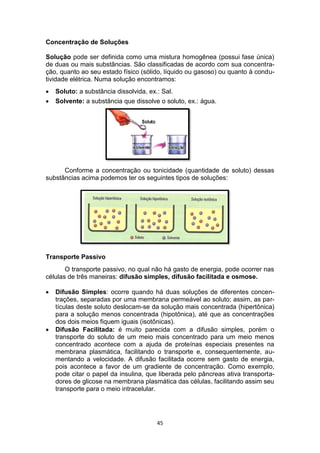 45
Concentração de Soluções
Solução pode ser definida como uma mistura homogênea (possui fase única)
de duas ou mais substâncias. São classificadas de acordo com sua concentra-
ção, quanto ao seu estado físico (sólido, líquido ou gasoso) ou quanto à condu-
tividade elétrica. Numa solução encontramos:
 Soluto: a substância dissolvida, ex.: Sal.
 Solvente: a substância que dissolve o soluto, ex.: água.
Conforme a concentração ou tonicidade (quantidade de soluto) dessas
substâncias acima podemos ter os seguintes tipos de soluções:
Transporte Passivo
O transporte passivo, no qual não há gasto de energia, pode ocorrer nas
células de três maneiras: difusão simples, difusão facilitada e osmose.
 Difusão Simples: ocorre quando há duas soluções de diferentes concen-
trações, separadas por uma membrana permeável ao soluto; assim, as par-
tículas deste soluto deslocam-se da solução mais concentrada (hipertônica)
para a solução menos concentrada (hipotônica), até que as concentrações
dos dois meios fiquem iguais (isotônicas).
 Difusão Facilitada: é muito parecida com a difusão simples, porém o
transporte do soluto de um meio mais concentrado para um meio menos
concentrado acontece com a ajuda de proteínas especiais presentes na
membrana plasmática, facilitando o transporte e, consequentemente, au-
mentando a velocidade. A difusão facilitada ocorre sem gasto de energia,
pois acontece a favor de um gradiente de concentração. Como exemplo,
pode citar o papel da insulina, que liberada pelo pâncreas ativa transporta-
dores de glicose na membrana plasmática das células, facilitando assim seu
transporte para o meio intracelular.
 