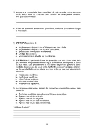 56
5. Ao preparar uma salada, é recomendável não colocar sal e outros temperos
muito tempo antes do consumo, caso contrário as folhas podem murchar.
Por que isso acontece?
_____________________________________________________________
_____________________________________________________________
_____________________________________________________________
6. Como se apresenta a membrana plasmática, conforme o modelo de Singer
e Nicholson?
_____________________________________________________________
_____________________________________________________________
_____________________________________________________________
7. (FGV-SP) Fagocitose é:
a) englobamento de partículas sólidas grandes pela célula.
b) englobamento de partículas líquidas pela célula.
c) processo de formação de membranas.
d) um tipo de exocitose.
e) um mecanismo de difusão por membranas.
8. (UERJ) Quando ganhamos flores, se quisermos que elas durem mais tem-
po, devemos mergulhá-las dentro d’água e cortarmos, em seguida, a ponta
da sua haste. Este procedimento é feito com o objetivo de garantir a conti-
nuidade da condução da seiva bruta. Tal fenômeno ocorre graças à diferen-
ça de osmolaridade entre a planta e o meio onde ela está que são respecti-
vamente:
a) Hipotônica e isotônico.
b) Isotônica e hipotônico.
c) Hipertônica e isotônico.
d) Hipotônica e isotônico.
e) Hipertônica e hipotônico.
9. A membrana plasmática, apesar de invisível ao microscópio óptico, está
presente:
a) Em todas as células, seja ela procariótica ou eucariótica.
b) Apenas nas células animais.
c) Apenas nas células vegetais.
d) Apenas nas células dos eucariontes.
e) Apenas nas células dos procariontes.
10.O que é célula?
_______________________________________________________________
_______________________________________________________________
_______________________________________________________________
_______________________________________________________________
 