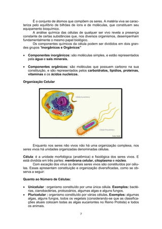 7
É o conjunto de átomos que compõem os seres. A matéria viva se carac-
teriza pelo equilíbrio de bilhões de íons e de moléculas, que constituem seu
equipamento bioquímico.
A análise química das células de qualquer ser vivo revela a presença
constante de certas substâncias que, nos diversos organismos, desempenham
fundamentalmente o mesmo papel biológico.
Os componentes químicos da célula podem ser divididos em dois gran-
des grupos “Inorgânicos e Orgânicos”
 Componentes inorgânicos: são moléculas simples, e estão representados
pela água e sais minerais.
 Componentes orgânicos: são moléculas que possuem carbono na sua
constituição, e são representados pelos carboidratos, lipídios, proteínas,
vitaminas e os ácidos nucleicos.
Organização Celular
Enquanto nos seres não vivos não há uma organização complexa, nos
seres vivos há unidades organizadas denominadas células.
Célula: é a unidade morfológica (anatômica) e fisiológica dos seres vivos. E
está dividida em três partes: membrana celular, citoplasma e núcleo.
Com exceção dos vírus os demais seres vivos são constituídos por célu-
las. Essas apresentam constituição e organização diversificadas, como se ob-
serva a seguir:
Quanto ao Número de Células:
 Unicelular : organismo constituído por uma única célula. Exemplos: bacté-
rias, cianobactérias, protozoários, algumas algas e alguns fungos.
 Pluricelular : organismo constituído por várias células. Exemplos: algumas
algas, alguns fungos, todos os vegetais (considerando-se que as classifica-
ções atuais colocam todas as algas eucariontes no Reino Protista) e todos
os animais.
 