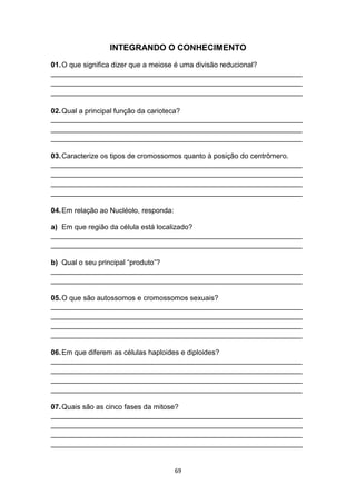 69
INTEGRANDO O CONHECIMENTO
01.O que significa dizer que a meiose é uma divisão reducional?
_______________________________________________________________
_______________________________________________________________
_______________________________________________________________
02.Qual a principal função da carioteca?
_______________________________________________________________
_______________________________________________________________
_______________________________________________________________
03.Caracterize os tipos de cromossomos quanto à posição do centrômero.
_______________________________________________________________
_______________________________________________________________
_______________________________________________________________
_______________________________________________________________
04.Em relação ao Nucléolo, responda:
a) Em que região da célula está localizado?
_______________________________________________________________
_______________________________________________________________
b) Qual o seu principal “produto”?
_______________________________________________________________
_______________________________________________________________
05.O que são autossomos e cromossomos sexuais?
_______________________________________________________________
_______________________________________________________________
_______________________________________________________________
_______________________________________________________________
06.Em que diferem as células haploides e diploides?
_______________________________________________________________
_______________________________________________________________
_______________________________________________________________
_______________________________________________________________
07.Quais são as cinco fases da mitose?
_______________________________________________________________
_______________________________________________________________
_______________________________________________________________
_______________________________________________________________
 