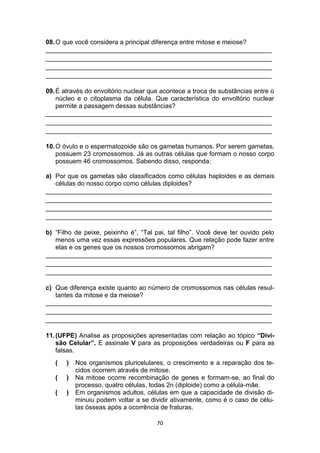 70
08.O que você considera a principal diferença entre mitose e meiose?
_______________________________________________________________
_______________________________________________________________
_______________________________________________________________
_______________________________________________________________
09.É através do envoltório nuclear que acontece a troca de substâncias entre o
núcleo e o citoplasma da célula. Que característica do envoltório nuclear
permite a passagem dessas substâncias?
_______________________________________________________________
_______________________________________________________________
_______________________________________________________________
10.O óvulo e o espermatozoide são os gametas humanos. Por serem gametas,
possuem 23 cromossomos. Já as outras células que formam o nosso corpo
possuem 46 cromossomos. Sabendo disso, responda:
a) Por que os gametas são classificados como células haploides e as demais
células do nosso corpo como células diploides?
_______________________________________________________________
_______________________________________________________________
_______________________________________________________________
_______________________________________________________________
b) “Filho de peixe, peixinho é”, “Tal pai, tal filho”. Você deve ter ouvido pelo
menos uma vez essas expressões populares. Que relação pode fazer entre
elas e os genes que os nossos cromossomos abrigam?
_______________________________________________________________
_______________________________________________________________
_______________________________________________________________
c) Que diferença existe quanto ao número de cromossomos nas células resul-
tantes da mitose e da meiose?
_______________________________________________________________
_______________________________________________________________
_______________________________________________________________
11.(UFPE) Analise as proposições apresentadas com relação ao tópico “Divi-
são Celular”. E assinale V para as proposições verdadeiras ou F para as
falsas.
( ) Nos organismos pluricelulares, o crescimento e a reparação dos te-
cidos ocorrem através de mitose.
( ) Na mitose ocorre recombinação de genes e formam-se, ao final do
processo, quatro células, todas 2n (diploide) como a célula-mãe.
( ) Em organismos adultos, células em que a capacidade de divisão di-
minuiu podem voltar a se dividir ativamente, como é o caso de célu-
las ósseas após a ocorrência de fraturas.
 