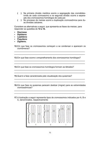 71
( ) Na primeira divisão meiótica ocorre a segregação das cromátides-
irmãs de cada cromossomo e na segunda divisão ocorre a separa-
ção dos cromossomos homólogos de cada par.
( ) No processo de meiose ocorre a duplicação cromossômica para du-
as divisões celulares.
Considere as alternativas a seguir, que apresenta as fases da meiose, para
responder as questões de 12 a 16.
 Diacinese
 Diplóteno
 Leptóteno
 Paquíteno
 Zigóteno.
12.Em que fase os cromossomos começam a se condensar e aparecem os
cromômeros?
_______________________________________________________________
_______________________________________________________________
13.Em que fase ocorre o emparelhamento dos cromossomos homólogos?
_______________________________________________________________
_______________________________________________________________
14.Em que fase os cromossomos homólogos formam as tétrades?
_______________________________________________________________
_______________________________________________________________
15.Qual é a fase caracterizada pela visualização dos quiasmas?
_______________________________________________________________
_______________________________________________________________
16.Em que fase os quiasmas parecem deslizar (migrar) para as extremidades
cromossômicas?
_______________________________________________________________
_______________________________________________________________
17.A ilustração a seguir representa tipos de cromossomos indicados por A, B e
C, denominados, respectivamente:
 