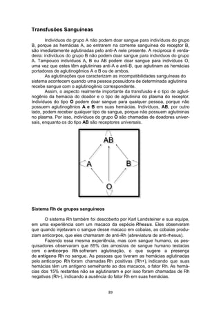 89
Transfusões Sanguíneas
Indivíduos do grupo A não podem doar sangue para indivíduos do grupo
B, porque as hemácias A, ao entrarem na corrente sanguínea do receptor B,
são imediatamente aglutinadas pelo anti-A nele presente. A recíproca é verda-
deira: indivíduos do grupo B não podem doar sangue para indivíduos do grupo
A. Tampouco indivíduos A, B ou AB podem doar sangue para indivíduos O,
uma vez que estes têm aglutininas anti-A e anti-B, que aglutinam as hemácias
portadoras de aglutinogênios A e B ou de ambos.
As aglutinações que caracterizam as incompatibilidades sanguíneas do
sistema acontecem quando uma pessoa possuidora de determinada aglutinina
recebe sangue com o aglutinogênio correspondente.
Assim, o aspecto realmente importante da transfusão é o tipo de agluti-
nogênio da hemácia do doador e o tipo de aglutinina do plasma do receptor.
Indivíduos do tipo O podem doar sangue para qualquer pessoa, porque não
possuem aglutinogênios A e B em suas hemácias. Indivíduos, AB, por outro
lado, podem receber qualquer tipo de sangue, porque não possuem aglutininas
no plasma. Por isso, indivíduos do grupo O são chamadas de doadores univer-
sais, enquanto os do tipo AB são receptores universais.
Sistema Rh de grupos sanguíneos
O sistema Rh também foi descoberto por Karl Landsteiner e sua equipe,
em uma experiência com um macaco da espécie Rhesus. Eles observaram
que quando injetavam o sangue desse macaco em cobaias, as cobaias produ-
ziam anticorpos, que eles chamaram de anti-Rh (abreviatura de anti-rhesus).
Fazendo essa mesma experiência, mas com sangue humano, os pes-
quisadores observaram que 85% das amostras de sangue humano testadas
com o anticorpo Rh sofreram aglutinação, o que sugere a presença
de antígeno Rh no sangue. As pessoas que tiveram as hemácias aglutinadas
pelo anticorpo Rh foram chamadas Rh positivas (Rh+), indicando que suas
hemácias têm um antígeno semelhante ao dos macacos, o fator Rh. As hemá-
cias dos 15% restantes não se aglutinaram e por isso foram chamadas de Rh
negativas (Rh-), indicando a ausência do fator Rh em suas hemácias.
 
