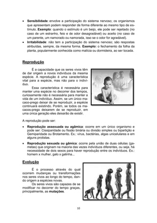 10
 Sensibilidade: envolve a participação do sistema nervoso; os organismos
que apresentam podem responder de forma diferente ao mesmo tipo de es-
tímulo. Exemplo: quando o estímulo é um beijo, ele pode ser rejeitado (no
caso de um estranho, feio e de odor desagradável) ou aceito (no caso de
um parente, um namorado ou namorada, isso se o odor for agradável).
 Irritabilidade: não tem a participação do sistema nervoso; são respostas
atribuídas, sempre, da mesma forma. Exemplo: o fechamento da folha da
planta, popularmente conhecida como malícia ou dormideira, ao ser tocada.
Reprodução
É a capacidade que os seres vivos têm
de dar origem a novos indivíduos da mesma
espécie. A reprodução é uma característica
vital para a espécie, mas não para o indiví-
duo.
Essa característica é necessária para
manter uma espécie no decorrer dos tempos,
curiosamente não é necessária para manter a
vida de um indivíduo. Assim, se um único ma-
caco-prego deixar de se reproduzir, a espécie
continuará existindo. Porém, se todos os ma-
cacos-prego deixarem de se reproduzir, em
uma única geração eles deixarão de existir.
A reprodução pode ser:
 Reprodução assexuada ou agâmica: ocorre em um único organismo e
pode ser: Cissiparidade ou fissão binária ou divisão simples ou bipartição e
Gemiparidade ou Brotamento. Ex.: vírus, bactérias, algas unicelulares e em
alguns protistas.
 Reprodução sexuada ou gâmica: ocorre pela união de duas células (ga-
metas) que originam na maioria das vezes indivíduos diferentes, ou seja, há
necessidade de dois sexos para haver reprodução entre os indivíduos. Ex.:
homem x mulher, galo x galinha...
Evolução
É o processo através do qual
ocorrem mudanças ou transformações
nos seres vivos ao longo do tempo, dan-
do origem a espécies novas.
Os seres vivos são capazes de se
modificar no decorrer do tempo graças,
principalmente, as mutações.
 