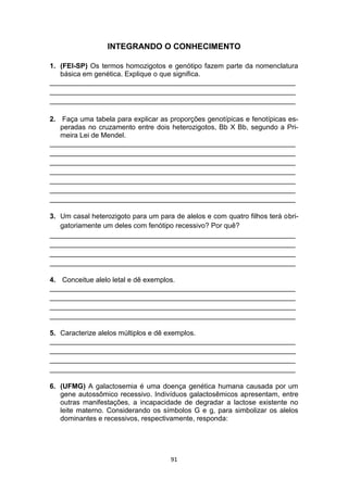 91
INTEGRANDO O CONHECIMENTO
1. (FEI-SP) Os termos homozigotos e genótipo fazem parte da nomenclatura
básica em genética. Explique o que significa.
_______________________________________________________________
_______________________________________________________________
_______________________________________________________________
2. Faça uma tabela para explicar as proporções genotípicas e fenotípicas es-
peradas no cruzamento entre dois heterozigotos, Bb X Bb, segundo a Pri-
meira Lei de Mendel.
_______________________________________________________________
_______________________________________________________________
_______________________________________________________________
_______________________________________________________________
_______________________________________________________________
_______________________________________________________________
_______________________________________________________________
3. Um casal heterozigoto para um para de alelos e com quatro filhos terá obri-
gatoriamente um deles com fenótipo recessivo? Por quê?
_______________________________________________________________
_______________________________________________________________
_______________________________________________________________
_______________________________________________________________
4. Conceitue alelo letal e dê exemplos.
_______________________________________________________________
_______________________________________________________________
_______________________________________________________________
_______________________________________________________________
5. Caracterize alelos múltiplos e dê exemplos.
_______________________________________________________________
_______________________________________________________________
_______________________________________________________________
_______________________________________________________________
6. (UFMG) A galactosemia é uma doença genética humana causada por um
gene autossômico recessivo. Indivíduos galactosêmicos apresentam, entre
outras manifestações, a incapacidade de degradar a lactose existente no
leite materno. Considerando os símbolos G e g, para simbolizar os alelos
dominantes e recessivos, respectivamente, responda:
 