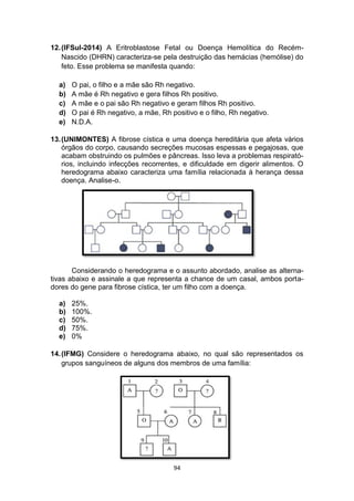 94
12.(IFSul-2014) A Eritroblastose Fetal ou Doença Hemolítica do Recém-
Nascido (DHRN) caracteriza-se pela destruição das hemácias (hemólise) do
feto. Esse problema se manifesta quando:
a) O pai, o filho e a mãe são Rh negativo.
b) A mãe é Rh negativo e gera filhos Rh positivo.
c) A mãe e o pai são Rh negativo e geram filhos Rh positivo.
d) O pai é Rh negativo, a mãe, Rh positivo e o filho, Rh negativo.
e) N.D.A.
13.(UNIMONTES) A fibrose cística e uma doença hereditária que afeta vários
órgãos do corpo, causando secreções mucosas espessas e pegajosas, que
acabam obstruindo os pulmões e pâncreas. Isso leva a problemas respirató-
rios, incluindo infecções recorrentes, e dificuldade em digerir alimentos. O
heredograma abaixo caracteriza uma família relacionada à herança dessa
doença. Analise-o.
Considerando o heredograma e o assunto abordado, analise as alterna-
tivas abaixo e assinale a que representa a chance de um casal, ambos porta-
dores do gene para fibrose cística, ter um filho com a doença.
a) 25%.
b) 100%.
c) 50%.
d) 75%.
e) 0%
14.(IFMG) Considere o heredograma abaixo, no qual são representados os
grupos sanguíneos de alguns dos membros de uma família:
 