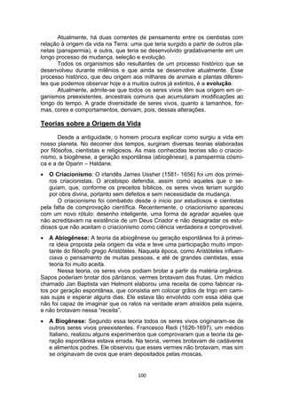 100
Atualmente, há duas correntes de pensamento entre os cientistas com
relação à origem da vida na Terra: uma que teria surgido a partir de outros pla-
netas (panspermia), e outra, que teria se desenvolvido gradativamente em um
longo processo de mudança, seleção e evolução.
Todos os organismos são resultantes de um processo histórico que se
desenvolveu durante milênios e que ainda se desenvolve atualmente. Esse
processo histórico, que deu origem aos milhares de animais e plantas diferen-
tes que podemos observar hoje e a muitos outros já extintos, é a evolução.
Atualmente, admite-se que todos os seres vivos têm sua origem em or-
ganismos preexistentes, ancestrais comuns que acumularam modificações ao
longo do tempo. A grade diversidade de seres vivos, quanto a tamanhos, for-
mas, cores e comportamentos, derivam, pois, dessas alterações.
Teorias sobre a Origem da Vida
Desde a antiguidade, o homem procura explicar como surgiu a vida em
nosso planeta. No decorrer dos tempos, surgiram diversas teorias elaboradas
por filósofos, cientistas e religiosos. As mais conhecidas teorias são o criacio-
nismo, a biogênese, a geração espontânea (abiogênese), a panspermia cósmi-
ca e a de Oparin – Haldane.
 O Criacionismo: O irlandês James Ussher (1581- 1656) foi um dos primei-
ros criacionistas. O arcebispo defendia, assim como aqueles que o se-
guiam, que, conforme os preceitos bíblicos, os seres vivos teriam surgido
por obra divina, portanto sem defeitos e sem necessidade de mudança.
O criacionismo foi combatido desde o inicio por estudiosos e cientistas
pela falta de comprovação científica. Recentemente, o criacionismo apareceu
com um novo rótulo: desenho inteligente, uma forma de agradar aqueles que
não acreditavam na existência de um Deus Criador e não desagradar os estu-
diosos que não aceitam o criacionismo como ciência verdadeira e comprovável.
 A Abiogênese: A teoria da abiogênese ou geração espontânea foi à primei-
ra ideia proposta pela origem da vida e teve uma participação muito impor-
tante do filósofo grego Aristóteles. Naquela época, como Aristóteles influen-
ciava o pensamento de muitas pessoas, e até de grandes cientistas, essa
teoria foi muito aceita.
Nessa teoria, os seres vivos podiam brotar a partir da matéria orgânica.
Sapos poderiam brotar dos pântanos, vermes brotavam das frutas. Um médico
chamado Jan Baptista van Helmont elaborou uma receita de como fabricar ra-
tos por geração espontânea, que consistia em colocar grãos de trigo em cami-
sas sujas e esperar alguns dias. Ele estava tão envolvido com essa idéia que
não foi capaz de imaginar que os ratos na verdade eram atraídos pela sujeira,
e não brotavam nessa “receita”.
 A Biogênese: Segundo essa teoria todos os seres vivos originaram-se de
outros seres vivos preexistentes. Francesco Redi (1626-1697), um médico
Italiano, realizou alguns experimentos que comprovaram que a teoria da ge-
ração espontânea estava errada. Na teoria, vermes brotavam de cadáveres
e alimentos podres. Ele observou que esses vermes não brotavam, mas sim
se originavam de ovos que eram depositados pelas moscas.
 