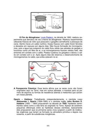 O Fim da Abiogênese: Louis Pasteur, na década de 1860, realizou ex-
perimento que derrubou de vez a teoria da abiogênese. Realizou experimentos
utilizando frascos de vidro que possuíam o gargalho semelhante a pescoços de
cisne. Dentro havia um caldo nutritivo. Esses frascos com caldo foram fervidos
e deixados em repouso por alguns dias. Não houve formação de microrganis-
mos, pois a água que evaporou do caldo ficou retida nas paredes do gargalo e
funcionou como um filtro de ar, e os microrganismos ficavam retidos nele, não
entrando em contato com o caldo. Pasteur quebrou os gargalos e deixou o cal-
do em contato com o ar. Após alguns dias ele observou o desenvolvimento de
microrganismos no caldo, que antes estavam no ar.
A Panspermia Cósmica: Essa teoria afirma que os seres vivos não foram
originados aqui na Terra, mas em outros planetas, e trazidos para cá por
meio de esporos ou formas de resistência aderida a meteoritos que caíram
em nosso planeta.
Oparin – Haldane: Trabalhando independentemente, o cientista russo
Aleksander I. Oparin (1894-1980) e o cientista inglês John Burdon S.
Haldane (1892 – 1964) propuseram na década de 1920, hipóteses seme-
lhantes sobre como a vida teria se originado na Terra. Apesar de existirem
pequenas diferenças entre as hipóteses desses cientistas, basicamente
eles propuseram que os primeiros seres vivos surgiram a partir de molécu-
las orgânicas que teriam se formado na atmosfera primitiva e depois nos
oceanos, a partir de substâncias inorgânicas.
101
 