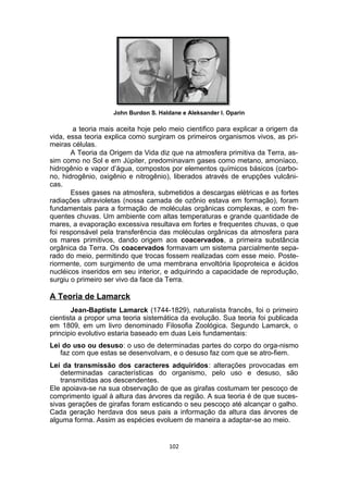 John Burdon S. Haldane e Aleksander I. Oparin
a teoria mais aceita hoje pelo meio cientifico para explicar a origem da
vida, essa teoria explica como surgiram os primeiros organismos vivos, as pri-
meiras células.
A Teoria da Origem da Vida diz que na atmosfera primitiva da Terra, as-
sim como no Sol e em Júpiter, predominavam gases como metano, amoníaco,
hidrogênio e vapor d’água, compostos por elementos químicos básicos (carbo-
no, hidrogênio, oxigênio e nitrogênio), liberados através de erupções vulcâni-
cas.
Esses gases na atmosfera, submetidos a descargas elétricas e as fortes
radiações ultravioletas (nossa camada de ozônio estava em formação), foram
fundamentais para a formação de moléculas orgânicas complexas, e com fre-
quentes chuvas. Um ambiente com altas temperaturas e grande quantidade de
mares, a evaporação excessiva resultava em fortes e frequentes chuvas, o que
foi responsável pela transferência das moléculas orgânicas da atmosfera para
os mares primitivos, dando origem aos coacervados, a primeira substância
orgânica da Terra. Os coacervados formavam um sistema parcialmente sepa-
rado do meio, permitindo que trocas fossem realizadas com esse meio. Poste-
riormente, com surgimento de uma membrana envoltória lipoproteica e ácidos
nucléicos inseridos em seu interior, e adquirindo a capacidade de reprodução,
surgiu o primeiro ser vivo da face da Terra.
A Teoria de Lamarck
Jean-Baptiste Lamarck (1744-1829), naturalista francês, foi o primeiro
cientista a propor uma teoria sistemática da evolução. Sua teoria foi publicada
em 1809, em um livro denominado Filosofia Zoológica. Segundo Lamarck, o
principio evolutivo estaria baseado em duas Leis fundamentais:
Lei do uso ou desuso: o uso de determinadas partes do corpo do orga-nismo
faz com que estas se desenvolvam, e o desuso faz com que se atro-fiem.
Lei da transmissão dos caracteres adquiridos: alterações provocadas em
determinadas características do organismo, pelo uso e desuso, são
transmitidas aos descendentes.
Ele apoiava-se na sua observação de que as girafas costumam ter pescoço de
comprimento igual à altura das árvores da região. A sua teoria é de que suces-
sivas gerações de girafas foram esticando o seu pescoço até alcançar o galho.
Cada geração herdava dos seus pais a informação da altura das árvores de
alguma forma. Assim as espécies evoluem de maneira a adaptar-se ao meio.
102
 