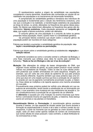 O neodarwinismo explica a origem da variabilidade nas populações,
completando a teoria darwinista. Atualmente são conhecidas as causas da va-
riabilidade nas populações e os mecanismos de transmissão hereditária.
A compreensão da variabilidade genética e fenotípica dos indivíduos de
uma população é fundamental para o estudo dos fenômenos evolutivos, uma
vez que a evolução é na realidade, a transformação estatística de populações
ao longo do tempo, ou ainda, alterações na frequência dos genes dessa popu-
lação. Os fatores que determinam alterações na frequência dos genes são de-
nominados: fatores evolutivos. Cada população apresenta um conjunto gê-
nico, que sujeito a fatores evolutivos, podem ser alterados.
O conjunto gênico de uma população é o conjunto de todos os genes
presentes nessa população. Assim, quanto maior é a variabilidade genética.
Os principais fatores evolutivos que atuam sobre o conjunto gênico da
população podem ser reunidos em duas categorias:
Fatores que tendem a aumentar a variabilidade genética da população: mu-
tação e recombinação gênica ou permutação.
Fatores que atuam sobre a variabilidade genética já estabelecida: migração e
seleção natural.
Atualmente considera-se como o conceito central e unificador da Biologia, e
uma frase marcante que enfatiza essa ideia foi escrita pelo cientista Do-
bzhansky: “Nada se faz em Biologia a não ser à luz da evolução”.
Mutação: São alterações do código de bases nitrogenadas do DNA, que
originam novas versões de genes, as quais podem produzir novas caracte-
rísticas nos portadores da mutação. Todos os dias as suas células produ-
zem proteínas que contêm aminoácidos em certa sequência. Imagine, por
exemplo, que em certo dia uma célula da epiderme de sua pele produza
uma proteína diferente. Suponha também que essa proteína seja uma en-
zima que atue em uma reação química que leva a produção de um pigmen-
to amarelo em vez do pigmento normalmente encontrado na pele, a melani-
na. Essa célula se multiplica e de repente aparece uma mancha amarelada
em sua pele.
Provavelmente essa proteína poderá ter sofrido uma alteração em sua se-
quência de aminoácidos, tendo havido a substituição de um aminoácido por
outro, o que acarretou uma mudança em seu mecanismo de atuação e, co-
mo consequência levou à produção de um pigmento de cor diferente.
O albinismo é causado por uma mutação na enzima tirozinase que trans-
forma o aminoácido tirozina em pigmento da pele, a melanina. Esta doença
ocorre em animais e nas plantas e é hereditária.
Recombinação Gênica ou Permutação: A recombinação gênica acontece
durante a meiose, um tipo especial de divisão celular que ocorre durante a
formação do espermatozoide e óvulos e dá a eles o número correto de cro-
mossomos. A partir do momento que os gametas se unem durante a fertili-
zação, cada um deve conter apenas metade do número de cromossomos
que outras células do corpo possuem. Caso contrário, a célula fertilizada te-
ria cromossomos a mais.
105
 