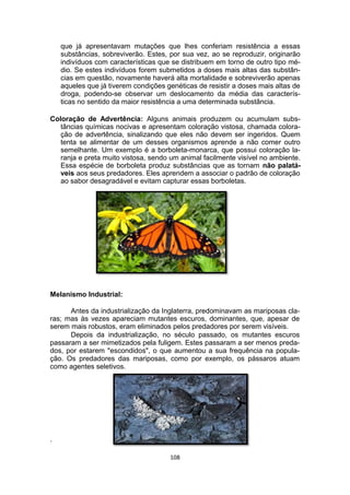 que já apresentavam mutações que lhes conferiam resistência a essas
substâncias, sobreviverão. Estes, por sua vez, ao se reproduzir, originarão
indivíduos com características que se distribuem em torno de outro tipo mé-
dio. Se estes indivíduos forem submetidos a doses mais altas das substân-
cias em questão, novamente haverá alta mortalidade e sobreviverão apenas
aqueles que já tiverem condições genéticas de resistir a doses mais altas de
droga, podendo-se observar um deslocamento da média das caracterís-
ticas no sentido da maior resistência a uma determinada substância.
Coloração de Advertência: Alguns animais produzem ou acumulam subs-
tâncias químicas nocivas e apresentam coloração vistosa, chamada colora-
ção de advertência, sinalizando que eles não devem ser ingeridos. Quem
tenta se alimentar de um desses organismos aprende a não comer outro
semelhante. Um exemplo é a borboleta-monarca, que possui coloração la-
ranja e preta muito vistosa, sendo um animal facilmente visível no ambiente.
Essa espécie de borboleta produz substâncias que as tornam não palatá-
veis aos seus predadores. Eles aprendem a associar o padrão de coloração
ao sabor desagradável e evitam capturar essas borboletas.
Melanismo Industrial:
Antes da industrialização da Inglaterra, predominavam as mariposas cla-
ras; mas às vezes apareciam mutantes escuros, dominantes, que, apesar de
serem mais robustos, eram eliminados pelos predadores por serem visíveis.
Depois da industrialização, no século passado, os mutantes escuros
passaram a ser mimetizados pela fuligem. Estes passaram a ser menos preda-
dos, por estarem "escondidos", o que aumentou a sua frequência na popula-
ção. Os predadores das mariposas, como por exemplo, os pássaros atuam
como agentes seletivos.
.
108
 