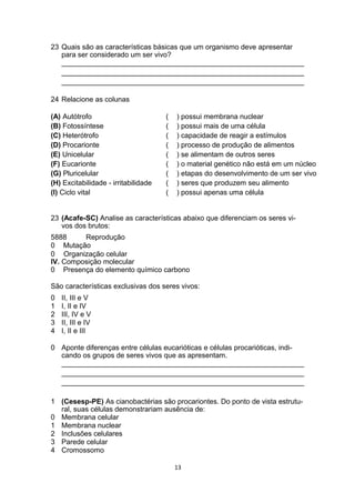 23 Quais são as características básicas que um organismo deve apresentar
para ser considerado um ser vivo?
_____________________________________________________________
_____________________________________________________________
_____________________________________________________________
24 Relacione as colunas
(A) Autótrofo ( ) possui membrana nuclear
(B) Fotossíntese ( ) possui mais de uma célula
(C) Heterótrofo ( ) capacidade de reagir a estímulos
(D) Procarionte ( ) processo de produção de alimentos
(E) Unicelular ( ) se alimentam de outros seres
(F) Eucarionte ( ) o material genético não está em um núcleo
(G) Pluricelular ( ) etapas do desenvolvimento de um ser vivo
(H) Excitabilidade - irritabilidade ( ) seres que produzem seu alimento
(I) Ciclo vital ( ) possui apenas uma célula
23 (Acafe-SC) Analise as características abaixo que diferenciam os seres vi-
vos dos brutos:
5888 Reprodução
0 Mutação
0 Organização celular
IV. Composição molecular
0 Presença do elemento químico carbono
São características exclusivas dos seres vivos:
0 II, III e V
1 I, II e IV
2 III, IV e V
3 II, III e IV
4 I, II e III
0 Aponte diferenças entre células eucarióticas e células procarióticas, indi-
cando os grupos de seres vivos que as apresentam.
_____________________________________________________________
_____________________________________________________________
_____________________________________________________________
1 (Cesesp-PE) As cianobactérias são procariontes. Do ponto de vista estrutu-
ral, suas células demonstrariam ausência de:
0 Membrana celular
1 Membrana nuclear
2 Inclusões celulares
3 Parede celular
4 Cromossomo
13
 