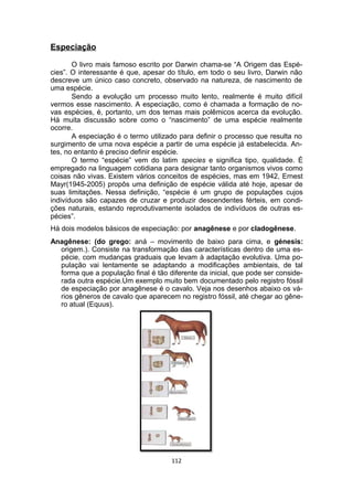 Especiação
O livro mais famoso escrito por Darwin chama-se “A Origem das Espé-
cies”. O interessante é que, apesar do título, em todo o seu livro, Darwin não
descreve um único caso concreto, observado na natureza, de nascimento de
uma espécie.
Sendo a evolução um processo muito lento, realmente é muito difícil
vermos esse nascimento. A especiação, como é chamada a formação de no-
vas espécies, é, portanto, um dos temas mais polêmicos acerca da evolução.
Há muita discussão sobre como o “nascimento” de uma espécie realmente
ocorre.
A especiação é o termo utilizado para definir o processo que resulta no
surgimento de uma nova espécie a partir de uma espécie já estabelecida. An-
tes, no entanto é preciso definir espécie.
O termo “espécie” vem do latim species e significa tipo, qualidade. É
empregado na linguagem cotidiana para designar tanto organismos vivos como
coisas não vivas. Existem vários conceitos de espécies, mas em 1942, Ernest
Mayr(1945-2005) propôs uma definição de espécie válida até hoje, apesar de
suas limitações. Nessa definição, “espécie é um grupo de populações cujos
indivíduos são capazes de cruzar e produzir descendentes férteis, em condi-
ções naturais, estando reprodutivamente isolados de indivíduos de outras es-
pécies”.
Há dois modelos básicos de especiação: por anagênese e por cladogênese.
Anagênese: (do grego: aná – movimento de baixo para cima, e génesis:
origem.). Consiste na transformação das características dentro de uma es-
pécie, com mudanças graduais que levam à adaptação evolutiva. Uma po-
pulação vai lentamente se adaptando a modificações ambientais, de tal
forma que a população final é tão diferente da inicial, que pode ser conside-
rada outra espécie.Um exemplo muito bem documentado pelo registro fóssil
de especiação por anagênese é o cavalo. Veja nos desenhos abaixo os vá-
rios gêneros de cavalo que aparecem no registro fóssil, até chegar ao gêne-
ro atual (Equus).
112
 