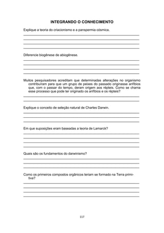 INTEGRANDO O CONHECIMENTO
Explique a teoria do criacionismo e a panspermia cósmica.
_______________________________________________________________
_______________________________________________________________
_______________________________________________________________
_______________________________________________________________
Diferencie biogênese de abiogênese.
_______________________________________________________________
_______________________________________________________________
_______________________________________________________________
_______________________________________________________________
Muitos pesquisadores acreditam que determinadas alterações no organismo
contribuíram para que um grupo de peixes do passado originasse anfíbios
que, com o passar do tempo, deram origem aos répteis. Como se chama
esse processo que pode ter originado os anfíbios e os répteis?
_______________________________________________________________
_______________________________________________________________
Explique o conceito de seleção natural de Charles Darwin.
_______________________________________________________________
_______________________________________________________________
_______________________________________________________________
Em que suposições eram baseadas a teoria de Lamarck?
_______________________________________________________________
_______________________________________________________________
_______________________________________________________________
_______________________________________________________________
Quais são os fundamentos do darwinismo?
_______________________________________________________________
_______________________________________________________________
_______________________________________________________________
Como os primeiros compostos orgânicos teriam se formado na Terra primi-
tiva?
_______________________________________________________________
_______________________________________________________________
_______________________________________________________________
_______________________________________________________________
117
 