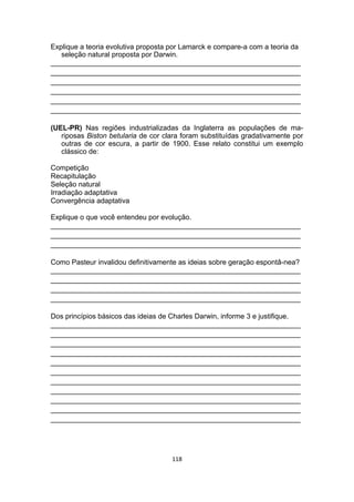 Explique a teoria evolutiva proposta por Lamarck e compare-a com a teoria da
seleção natural proposta por Darwin.
_______________________________________________________________
_______________________________________________________________
_______________________________________________________________
_______________________________________________________________
_______________________________________________________________
_______________________________________________________________
(UEL-PR) Nas regiões industrializadas da Inglaterra as populações de ma-
riposas Biston betularia de cor clara foram substituídas gradativamente por
outras de cor escura, a partir de 1900. Esse relato constitui um exemplo
clássico de:
Competição
Recapitulação
Seleção natural
Irradiação adaptativa
Convergência adaptativa
Explique o que você entendeu por evolução.
_______________________________________________________________
_______________________________________________________________
_______________________________________________________________
Como Pasteur invalidou definitivamente as ideias sobre geração espontâ-nea?
_______________________________________________________________
_______________________________________________________________
_______________________________________________________________
_______________________________________________________________
Dos princípios básicos das ideias de Charles Darwin, informe 3 e justifique.
_______________________________________________________________
_______________________________________________________________
_______________________________________________________________
_______________________________________________________________
_______________________________________________________________
_______________________________________________________________
_______________________________________________________________
_______________________________________________________________
_______________________________________________________________
_______________________________________________________________
_______________________________________________________________
118
 