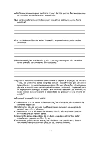 A hipótese mais aceita para explicar a origem da vida sobre a Terra propõe que
os primeiros seres vivos eram heterótrofos.
Que condições teriam permitido que um heterótrofo sobrevivesse na Terra
primitiva?
_______________________________________________________________
_______________________________________________________________
_______________________________________________________________
_______________________________________________________________
_______________________________________________________________
Que condições ambientais teriam favorecido o aparecimento posterior dos
autótrofos?
_______________________________________________________________
_______________________________________________________________
_______________________________________________________________
_______________________________________________________________
_______________________________________________________________
Além das condições ambientais, qual o outro argumento para não se aceitar
que o primeiro ser vivo tenha sido autótrofo?
_______________________________________________________________
_______________________________________________________________
_______________________________________________________________
_______________________________________________________________
_______________________________________________________________
Segundo a hipótese atualmente aceita sobre a origem e evolução da vida na
Terra, os primeiros seres surgidos seriam heterotróficos por absorção
(saprobiontes) com respiração anaeróbica. Com as alterações climáticas do
planeta e as atividades desses primeiros seres, o alimento disponível para
os saprobiontes começou a rarear. "Em virtude da escassez de alimento, os
seres iniciais desenvolveram a capacidade de produzir o seu próprio ali-
mento."
A frase entre aspas foi empregada:
Corretamente, pois os serem sofreram mutações orientadas pela ausência de
alimento disponível.
Corretamente, pois os seres se modificaram para tornarem-se capazes de
produzir seu próprio alimento.
Corretamente, pois a escassez de alimento induziu a formação de caracte-
rísticas favoráveis nesses seres.
Erradamente, pois a capacidade de produzir seu próprio alimento é deter-
minada pelo material genético do ser.
Erradamente, pois foram as alterações climáticas que permitiram o desen-
volvimento da capacidade de produzir seu próprio alimento.
119
 