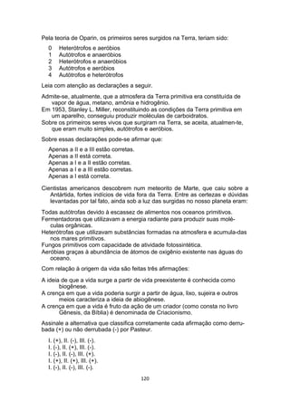 Pela teoria de Oparin, os primeiros seres surgidos na Terra, teriam sido:
0 Heterótrofos e aeróbios
1 Autótrofos e anaeróbios
2 Heterótrofos e anaeróbios
3 Autótrofos e aeróbios
4 Autótrofos e heterótrofos
Leia com atenção as declarações a seguir.
Admite-se, atualmente, que a atmosfera da Terra primitiva era constituída de
vapor de água, metano, amônia e hidrogênio.
Em 1953, Stanley L. Miller, reconstituindo as condições da Terra primitiva em
um aparelho, conseguiu produzir moléculas de carboidratos.
Sobre os primeiros seres vivos que surgiram na Terra, se aceita, atualmen-te,
que eram muito simples, autótrofos e aeróbios.
Sobre essas declarações pode-se afirmar que:
Apenas a II e a III estão corretas.
Apenas a II está correta.
Apenas a I e a II estão corretas.
Apenas a I e a III estão corretas.
Apenas a I está correta.
Cientistas americanos descobrem num meteorito de Marte, que caiu sobre a
Antártida, fortes indícios de vida fora da Terra. Entre as certezas e dúvidas
levantadas por tal fato, ainda sob a luz das surgidas no nosso planeta eram:
Todas autótrofas devido à escassez de alimentos nos oceanos primitivos.
Fermentadoras que utilizavam a energia radiante para produzir suas molé-
culas orgânicas.
Heterótrofas que utilizavam substâncias formadas na atmosfera e acumula-das
nos mares primitivos.
Fungos primitivos com capacidade de atividade fotossintética.
Aeróbias graças à abundância de átomos de oxigênio existente nas águas do
oceano.
Com relação à origem da vida são feitas três afirmações:
A ideia de que a vida surge a partir de vida preexistente é conhecida como
biogênese.
A crença em que a vida poderia surgir a partir de água, lixo, sujeira e outros
meios caracteriza a ideia de abiogênese.
A crença em que a vida é fruto da ação de um criador (como consta no livro
Gênesis, da Bíblia) é denominada de Criacionismo.
Assinale a alternativa que classifica corretamente cada afirmação como derru-
bada (+) ou não derrubada (-) por Pasteur.
I. (+), II. (-), III. (-).
I. (-), II. (+), III. (-).
I. (-), II. (-), III. (+).
I. (+), II. (+), III. (+).
I. (-), II. (-), III. (-).
120
 