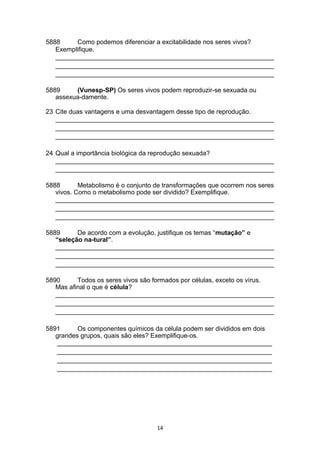 5888 Como podemos diferenciar a excitabilidade nos seres vivos?
Exemplifique.
_____________________________________________________________
_____________________________________________________________
_____________________________________________________________
5889 (Vunesp-SP) Os seres vivos podem reproduzir-se sexuada ou
assexua-damente.
23 Cite duas vantagens e uma desvantagem desse tipo de reprodução.
_____________________________________________________________
_____________________________________________________________
_____________________________________________________________
24 Qual a importância biológica da reprodução sexuada?
_____________________________________________________________
_____________________________________________________________
5888 Metabolismo é o conjunto de transformações que ocorrem nos seres
vivos. Como o metabolismo pode ser dividido? Exemplifique.
_____________________________________________________________
_____________________________________________________________
_____________________________________________________________
5889 De acordo com a evolução, justifique os temas “mutação” e
“seleção na-tural”.
_____________________________________________________________
_____________________________________________________________
_____________________________________________________________
5890 Todos os seres vivos são formados por células, exceto os vírus.
Mas afinal o que é célula?
_____________________________________________________________
_____________________________________________________________
_____________________________________________________________
5891 Os componentes químicos da célula podem ser divididos em dois
grandes grupos, quais são eles? Exemplifique-os.
____________________________________________________________
____________________________________________________________
____________________________________________________________
____________________________________________________________
14
 