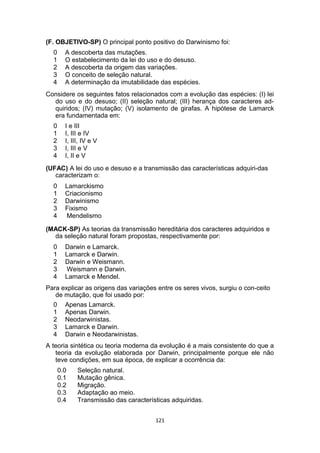 (F. OBJETIVO-SP) O principal ponto positivo do Darwinismo foi:
0 A descoberta das mutações.
1 O estabelecimento da lei do uso e do desuso.
2 A descoberta da origem das variações.
3 O conceito de seleção natural.
4 A determinação da imutabilidade das espécies.
Considere os seguintes fatos relacionados com a evolução das espécies: (I) lei
do uso e do desuso; (II) seleção natural; (III) herança dos caracteres ad-
quiridos; (IV) mutação; (V) isolamento de girafas. A hipótese de Lamarck
era fundamentada em:
0 I e III
1 I, III e IV
2 I, III, IV e V
3 I, III e V
4 I, II e V
(UFAC) A lei do uso e desuso e a transmissão das características adquiri-das
caracterizam o:
0 Lamarckismo
1 Criacionismo
2 Darwinismo
3 Fixismo
4 Mendelismo
(MACK-SP) As teorias da transmissão hereditária dos caracteres adquiridos e
da seleção natural foram propostas, respectivamente por:
0 Darwin e Lamarck.
1 Lamarck e Darwin.
2 Darwin e Weismann.
3 Weismann e Darwin.
4 Lamarck e Mendel.
Para explicar as origens das variações entre os seres vivos, surgiu o con-ceito
de mutação, que foi usado por:
0 Apenas Lamarck.
1 Apenas Darwin.
2 Neodarwinistas.
3 Lamarck e Darwin.
4 Darwin e Neodarwinistas.
A teoria sintética ou teoria moderna da evolução é a mais consistente do que a
teoria da evolução elaborada por Darwin, principalmente porque ele não
teve condições, em sua época, de explicar a ocorrência da:
0.0 Seleção natural.
0.1 Mutação gênica.
0.2 Migração.
0.3 Adaptação ao meio.
0.4 Transmissão das características adquiridas.
121
 