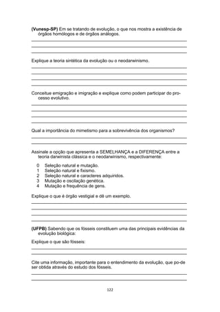 (Vunesp-SP) Em se tratando de evolução, o que nos mostra a existência de
órgãos homólogos e de órgãos análogos.
_______________________________________________________________
_______________________________________________________________
_______________________________________________________________
Explique a teoria sintética da evolução ou o neodarwinismo.
_______________________________________________________________
_______________________________________________________________
_______________________________________________________________
_______________________________________________________________
Conceitue emigração e imigração e explique como podem participar do pro-
cesso evolutivo.
_______________________________________________________________
_______________________________________________________________
_______________________________________________________________
_______________________________________________________________
Qual a importância do mimetismo para a sobrevivência dos organismos?
_______________________________________________________________
_______________________________________________________________
Assinale a opção que apresenta a SEMELHANÇA e a DIFERENÇA entre a
teoria darwinista clássica e o neodarwinismo, respectivamente:
0 Seleção natural e mutação.
1 Seleção natural e fixismo.
2 Seleção natural e caracteres adquiridos.
3 Mutação e oscilação genética.
4 Mutação e frequência de gens.
Explique o que é órgão vestigial e dê um exemplo.
_______________________________________________________________
_______________________________________________________________
_______________________________________________________________
_______________________________________________________________
(UFPB) Sabendo que os fósseis constituem uma das principais evidências da
evolução biológica:
Explique o que são fósseis:
_______________________________________________________________
_______________________________________________________________
Cite uma informação, importante para o entendimento da evolução, que po-de
ser obtida através do estudo dos fósseis.
_______________________________________________________________
_______________________________________________________________
122
 