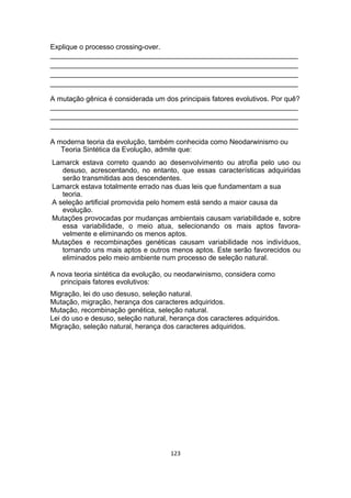 Explique o processo crossing-over.
_______________________________________________________________
_______________________________________________________________
_______________________________________________________________
_______________________________________________________________
A mutação gênica é considerada um dos principais fatores evolutivos. Por quê?
_______________________________________________________________
_______________________________________________________________
_______________________________________________________________
A moderna teoria da evolução, também conhecida como Neodarwinismo ou
Teoria Sintética da Evolução, admite que:
Lamarck estava correto quando ao desenvolvimento ou atrofia pelo uso ou
desuso, acrescentando, no entanto, que essas características adquiridas
serão transmitidas aos descendentes.
Lamarck estava totalmente errado nas duas leis que fundamentam a sua
teoria.
A seleção artificial promovida pelo homem está sendo a maior causa da
evolução.
Mutações provocadas por mudanças ambientais causam variabilidade e, sobre
essa variabilidade, o meio atua, selecionando os mais aptos favora-
velmente e eliminando os menos aptos.
Mutações e recombinações genéticas causam variabilidade nos indivíduos,
tornando uns mais aptos e outros menos aptos. Este serão favorecidos ou
eliminados pelo meio ambiente num processo de seleção natural.
A nova teoria sintética da evolução, ou neodarwinismo, considera como
principais fatores evolutivos:
Migração, lei do uso desuso, seleção natural.
Mutação, migração, herança dos caracteres adquiridos.
Mutação, recombinação genética, seleção natural.
Lei do uso e desuso, seleção natural, herança dos caracteres adquiridos.
Migração, seleção natural, herança dos caracteres adquiridos.
123
 