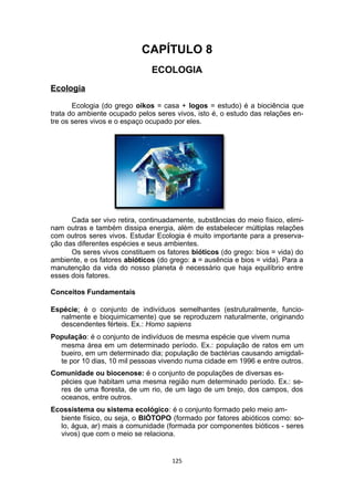 CAPÍTULO 8
ECOLOGIA
Ecologia
Ecologia (do grego oikos = casa + logos = estudo) é a biociência que
trata do ambiente ocupado pelos seres vivos, isto é, o estudo das relações en-
tre os seres vivos e o espaço ocupado por eles.
Cada ser vivo retira, continuadamente, substâncias do meio físico, elimi-
nam outras e também dissipa energia, além de estabelecer múltiplas relações
com outros seres vivos. Estudar Ecologia é muito importante para a preserva-
ção das diferentes espécies e seus ambientes.
Os seres vivos constituem os fatores bióticos (do grego: bios = vida) do
ambiente, e os fatores abióticos (do grego: a = ausência e bios = vida). Para a
manutenção da vida do nosso planeta é necessário que haja equilíbrio entre
esses dois fatores.
Conceitos Fundamentais
Espécie: é o conjunto de indivíduos semelhantes (estruturalmente, funcio-
nalmente e bioquimicamente) que se reproduzem naturalmente, originando
descendentes férteis. Ex.: Homo sapiens
População: é o conjunto de indivíduos de mesma espécie que vivem numa
mesma área em um determinado período. Ex.: população de ratos em um
bueiro, em um determinado dia; população de bactérias causando amigdali-
te por 10 dias, 10 mil pessoas vivendo numa cidade em 1996 e entre outros.
Comunidade ou biocenose: é o conjunto de populações de diversas es-
pécies que habitam uma mesma região num determinado período. Ex.: se-
res de uma floresta, de um rio, de um lago de um brejo, dos campos, dos
oceanos, entre outros.
Ecossistema ou sistema ecológico: é o conjunto formado pelo meio am-
biente físico, ou seja, o BIÓTOPO (formado por fatores abióticos como: so-
lo, água, ar) mais a comunidade (formada por componentes bióticos - seres
vivos) que com o meio se relaciona.
125
 