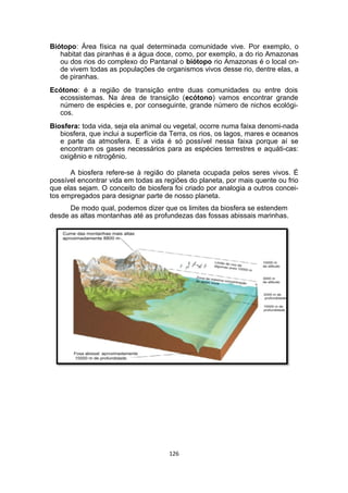 Biótopo: Área física na qual determinada comunidade vive. Por exemplo, o
habitat das piranhas é a água doce, como, por exemplo, a do rio Amazonas
ou dos rios do complexo do Pantanal o biótopo rio Amazonas é o local on-
de vivem todas as populações de organismos vivos desse rio, dentre elas, a
de piranhas.
Ecótono: é a região de transição entre duas comunidades ou entre dois
ecossistemas. Na área de transição (ecótono) vamos encontrar grande
número de espécies e, por conseguinte, grande número de nichos ecológi-
cos.
Biosfera: toda vida, seja ela animal ou vegetal, ocorre numa faixa denomi-nada
biosfera, que inclui a superfície da Terra, os rios, os lagos, mares e oceanos
e parte da atmosfera. E a vida é só possível nessa faixa porque aí se
encontram os gases necessários para as espécies terrestres e aquáti-cas:
oxigênio e nitrogênio.
A biosfera refere-se à região do planeta ocupada pelos seres vivos. É
possível encontrar vida em todas as regiões do planeta, por mais quente ou frio
que elas sejam. O conceito de biosfera foi criado por analogia a outros concei-
tos empregados para designar parte de nosso planeta.
De modo qual, podemos dizer que os limites da biosfera se estendem
desde as altas montanhas até as profundezas das fossas abissais marinhas.
126
 