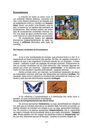 Ecossistemas
o conjunto de todos os seres vivos de
um ambiente (fatores bióticos), somando aos
não- vivos (fatores abióticos) e às relações que
se estabelecem entre si, constitui um ecossis-
tema. Assim, um jardim, uma floresta, uma la-
goa, o oceano ou um deserto são exemplos de
ecossistemas. Mas também podem ser exem-
plos de ecossistemas ambientes menores, co-
mo uma poça de água (contendo seres vivos),
uma mata ou um vaso de plantas, por exemplo.
Os ecossistemas podem ser naturais
(formam-se independentemente da ação hu-
mana) e artificiais (formados pela ação do
homem).
Os Fatores Limitantes do Ecossistema
Luz
A luz é uma manifestação de energia, cuja principal fonte é o Sol. É in-
dispensável ao desenvolvimento das plantas. De fato, os vegetais produzem a
matéria de que o seu organismo é formado através de um processo - a fotos-
síntese - realizado a partir da captação da energia luminosa. Praticamente to-
dos os animais necessitam de luz para sobreviver. São exceção algumas es-
pécies que vivem em cavernas - espécies cavernícolas - e as espécies que
vivem no meio aquático a grande profundidade - espécies abissais.
Certos animais como, por exemplo, as borboletas necessitam de eleva-
da intensidade luminosa, pelo que são designadas por espécies lucífilas. Por
oposição, seres como o caracol e a minhoca não necessitam de muita luz, evi-
tando-a, pelo que são denominadas espécies lucífugas.
A luz influência o comportamento e a distribuição dos seres vivos e,
também, as suas características morfológicas.
A Luz e os Comportamentos dos Seres Vivos
Os animais apresentam fototatismo, ou seja, sensibilidade em relação à
luz, pelo que se orientam para ela ou se afastam dela. Tal como os animais, as
plantas também se orientam em relação à luz, ou seja, apresentam fototropis-
mo. Os animais e as plantas apresentam fotoperiodismo, isto é, capacidade
de reagir à duração da luminosidade diária a que estão submetidos - fotoperí-
odo. Muitas plantas com flor reagem de diferentes modos ao fotoperíodo, ten-
do, por isso, diferentes épocas de floração. Também os animais reagem de
127
 