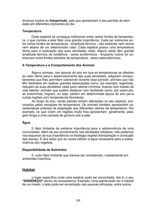 diversos modos ao fotoperíodo, pelo que apresentam o seu período de ativi-
dade em diferentes momentos do dia.
Temperatura
Cada espécie só consegue sobreviver entre certos limites de temperatu-
ra, o que confere a este fator uma grande importância. Cada ser sobrevive en-
tre certos limites de temperatura - amplitude térmica - não existindo nem acima
nem abaixo de um determinado valor. Cada espécie possui uma temperatura
ótima para a realização das suas atividades vitais. Alguns seres têm grande
amplitude térmica de existência - seres euritérmicos - enquanto outros só so-
brevivem entre limites estreitos de temperatura - seres estenotérmicos.
A Temperatura e o Comportamento dos Animais
Alguns animais, nas épocas do ano em que as temperaturas se afastam
do valor ótimo para o desenvolvimento das suas atividades, adquirem compor-
tamentos que lhes permitem sobreviver durante esse período: animais que não
têm facilidade em realizar grandes deslocações como, por exemplo, lagartixas,
reduzem as suas atividades vitais para valores mínimos, ficando num estado de
vida latente; animais que podem deslocar com facilidade como, por exem-plo,
as andorinhas, migram, ou seja, partem em determinada época do ano pa-ra
outras regiões com temperaturas favoráveis.
Ao longo do ano, certas plantas sofrem alterações no seu aspecto, pro-
vocados pelas variações de temperatura. Os animais também apresentam ca-
racterísticas próprias de adaptação aos diferentes valores de temperatura. Por
exemplo, os que vivem em regiões muito frias apresentam, geralmente, pela-
gem longa e uma camada de gordura sob a pele.
Água
0 fator limitante de extrema importância para a sobrevivência de uma
comunidade. Além de seu envolvimento nas atividades celulares, não podemos
nos esquecer da sua importância na fisiologia vegetal (transpiração e condução
das seivas). É dos solos que as raízes retiram a água necessária para a sobre-
vivência dos vegetais.
Disponibilidade de Nutrientes
0 outro fator limitante que merece ser considerado, notadamente em
ambientes marinhos.
Habitat
o lugar específico onde uma espécie pode ser encontrada, isto é, o seu
"ENDEREÇO" dentro do ecossistema. Exemplo: Uma planta pode ser o habitat
de um inseto, o leão pode ser encontrado nas savanas africanas, entre outros.
128
 
