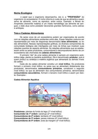 Nicho Ecológico
o papel que o organismo desempenha, isto é, a "PROFISSÃO" do
organismo no ecossistema. O nicho informa à custa de que se alimenta a quem
serve de alimento, como se reproduz, entre outros. Exemplo: a fêmea do
Anopheles (transmite malária) é um inseto hematófago (se alimenta de san-
gue), o leão atua como predador devorando grandes herbívoros, como zebras
e antílopes.
Teia e Cadeias Alimentares
Os seres vivos de um ecossistema podem ser organizados de acordo
com as relações alimentares existentes entre eles. Essas relações costuma ser
representadas por meio de diagramas denominados teias alimentares, ou re-
des alimentares. Nessas representações gráficas, os diversos componentes da
comunidade biológica são interligados por meio de linhas que mostram suas
relações quantos ao aspecto alimentar. As relações alimentares que se estabe-
lecem entre os seres produtores, consumidores e decompositores dentro de um
ecossistema são chamadas de cadeias alimentares.
O primeiro “elo” de uma cadeia alimentar é sempre um organismo auto-
trófico (alga, planta ou bactéria autotrófica). Ele é denominado produtor, pois é
quem produz ou sintetiza a matéria orgânica que alimentará os demais níveis
da cadeia.
Cada elo da cadeia alimentar constitui um nível trófico. Os produtores
formam o primeiro nível trófico; os seres que se alimentam diretamente dos
produtores, denominados consumidores primários, constituem o segundo
nível trófico; os que se alimentam dos consumidores primários, denominados
consumidores secundários, formam o terceiro nível trófico e assim por dian-
te. Exemplos :
Cadeia Alimentar Aquática
Produtores: plantas do fundo do lago (1º nível trófico)
Consumidor de 1ª ordem: caramujo (2º nível trófico)
Consumidores de 2ª ordem: lambaris (3º nível trófico)
Consumidores de 3ª ordem: peixes maiores (4º nível trófico)
Consumidores de 4ª ordem: aves da margem (5º nível trófico)
129
 