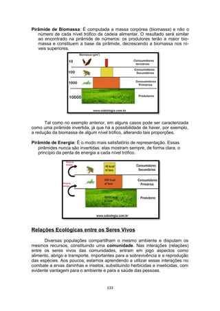 Pirâmide de Biomassa: É computada a massa corpórea (biomassa) e não o
número de cada nível trófico da cadeia alimentar. O resultado será similar
ao encontrado na pirâmide de números: os produtores terão a maior bio-
massa e constituem a base da pirâmide, decrescendo a biomassa nos ní-
veis superiores.
Tal como no exemplo anterior, em alguns casos pode ser caracterizada
como uma pirâmide invertida, já que há a possibilidade de haver, por exemplo,
a redução da biomassa de algum nível trófico, alterando tais proporções.
Pirâmide de Energia: É o modo mais satisfatório de representação. Essas
pirâmides nunca são invertidas: elas mostram sempre, de forma clara, o
princípio da perda de energia a cada nível trófico.
Relações Ecológicas entre os Seres Vivos
Diversas populações compartilham o mesmo ambiente e disputam os
mesmos recursos, constituindo uma comunidade. Nas interações (relações)
entre os seres vivos das comunidades, entram em jogo aspectos como
alimento, abrigo e transporte, importantes para a sobrevivência e a reprodução
das espécies. Aos poucos, estamos aprendendo a utilizar essas interações no
combate a ervas daninhas e insetos, substituindo herbicidas e inseticidas, com
evidente vantagem para o ambiente e para a saúde das pessoas.
133
 