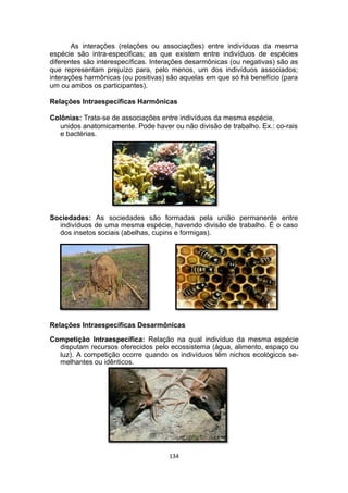 As interações (relações ou associações) entre indivíduos da mesma
espécie são intra-especificas; as que existem entre indivíduos de espécies
diferentes são interespecíficas. Interações desarmônicas (ou negativas) são as
que representam prejuízo para, pelo menos, um dos indivíduos associados;
interações harmônicas (ou positivas) são aquelas em que só há benefício (para
um ou ambos os participantes).
Relações Intraespecíficas Harmônicas
Colônias: Trata-se de associações entre indivíduos da mesma espécie,
unidos anatomicamente. Pode haver ou não divisão de trabalho. Ex.: co-rais
e bactérias.
Sociedades: As sociedades são formadas pela união permanente entre
indivíduos de uma mesma espécie, havendo divisão de trabalho. É o caso
dos insetos sociais (abelhas, cupins e formigas).
Relações Intraespecíficas Desarmônicas
Competição Intraespecífica: Relação na qual indivíduo da mesma espécie
disputam recursos oferecidos pelo ecossistema (água, alimento, espaço ou
luz). A competição ocorre quando os indivíduos têm nichos ecológicos se-
melhantes ou idênticos.
134
 