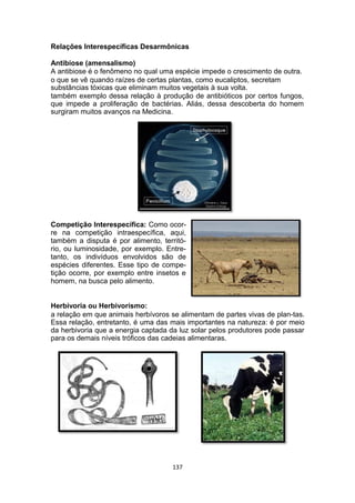 Relações Interespecíficas Desarmônicas
Antibiose (amensalismo)
A antibiose é o fenômeno no qual uma espécie impede o crescimento de outra.
o que se vê quando raízes de certas plantas, como eucaliptos, secretam
substâncias tóxicas que eliminam muitos vegetais à sua volta.
também exemplo dessa relação à produção de antibióticos por certos fungos,
que impede a proliferação de bactérias. Aliás, dessa descoberta do homem
surgiram muitos avanços na Medicina.
Competição Interespecífica: Como ocor-
re na competição intraespecífica, aqui,
também a disputa é por alimento, territó-
rio, ou luminosidade, por exemplo. Entre-
tanto, os indivíduos envolvidos são de
espécies diferentes. Esse tipo de compe-
tição ocorre, por exemplo entre insetos e
homem, na busca pelo alimento.
Herbivoria ou Herbivorismo:
a relação em que animais herbívoros se alimentam de partes vivas de plan-tas.
Essa relação, entretanto, é uma das mais importantes na natureza: é por meio
da herbivoria que a energia captada da luz solar pelos produtores pode passar
para os demais níveis tróficos das cadeias alimentaras.
137
 