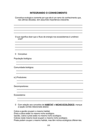 INTEGRANDO O CONHECIMENTO
Conceitue ecologia e comente por que ela é um ramo do conhecimento que,
nas ultimas décadas, tem assumido importância crescente.
_______________________________________________________________
_______________________________________________________________
_______________________________________________________________
_______________________________________________________________
O que significa dizer que o fluxo de energia nos ecossistemas é unidireci-
onal?
______________________________________________________________
______________________________________________________________
______________________________________________________________
______________________________________________________________
0 Conceitue:
População biológica:
_____________________________________________________________
_____________________________________________________________
Comunidade biológica:
_____________________________________________________________
_____________________________________________________________
c ) Produtores:
_____________________________________________________________
_____________________________________________________________
Decompositores:
_____________________________________________________________
_____________________________________________________________
Ecossistema:
____________________________________________________________
____________________________________________________________
0 Com relação aos conceitos de HABITAT e NICHO ECOLÓGICO, marque
a opção correta relacionada abaixo:
Cobra e gavião ocupam o mesmo habitat.
Preá e cobra estão no mesmo nicho ecológico.
Gavião, cobra e preá estão no mesmo nicho ecológico.
Cobras neste mesmo local ocupam o mesmo nicho ecológico.
Preás podem ocupar o mesmo habitat, mas têm nichos ecológicos diferen-tes.
139
 