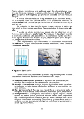 Assim, a água é considerada uma molécula polar. Os polos positivos e nega-
tivos de diferentes moléculas se atraem, estabelecendo as ligações de hidro-
gênio (ou pontes de hidrogênio), que promovem a coesão entre as moléculas
de água.
A coesão entre as moléculas de água faz com que a superfície do líqui-
do se comporte como uma película elástica. Essa propriedade, chamada de
tensão superficial, permite que pequenos insetos caminhem sobre a água
sem afundar.
As moléculas de água também atraem outras moléculas e, assim, po-
dem aderir a determinadas superfícies. Essa propriedade é denominada ade-
são.
A coesão e a adesão permitem que a água suba por tubos finos em um
fenômeno conhecido como capilaridade. As moléculas de água ligam-se entre
si e com as paredes do tubo, possibilitando a ascensão do líquido. Esse fenô-
meno é parte da explicação de como a água, absorvida pelas raízes das plan-
tas, chega até suas folhas mais altas.
Outra propriedade da água relacionada a sua polaridade é a capacidade
de dissolução. A água pode dissolver diversas substâncias, sendo chamada
de solvente universal.
A Água nos Seres Vivos
Por causa de suas propriedades químicas, a água desempenha diversas
funções nos seres vivos. Algumas delas estão listadas a seguir:
23 Participação em reações químicas: A água atua em diversas reações
químicas dos organismos, como reagente ou como produto.
24 Atuação como solvente: A água é capaz de dissolver gases, proteínas,
aminoácidos e muitas outras substâncias, facilitando a ocorrência de rea-
ções químicas.
25 Meio de transporte: O fluxo de água nas células e no organismo facilita o
transporte de substâncias, como hormônios, nutrientes, gases, entre outras.
26 Proteção térmica: A variação da temperatura da água é pequena, mesmo
quando ela recebe grande quantidade de calor. Dessa forma, organismos
que possuem grande quantidade de água em sua composição estão prote-
gidos de variações de temperatura. Além disso, a evaporação da água pre-
sente no suor, por exemplo, contribui para o controle da temperatura corpo-
ral em alguns mamíferos.
16
 