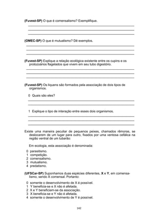 (Fuvest-SP) O que é comensalismo? Exemplifique.
____________________________________________________________
____________________________________________________________
____________________________________________________________
(OMEC-SP) O que é mutualismo? Dê exemplos.
_____________________________________________________________
_____________________________________________________________
_____________________________________________________________
(Fuvest-SP) Explique a relação ecológica existente entre os cupins e os
protozoários flagelados que vivem em seu tubo digestório.
_____________________________________________________________
_____________________________________________________________
_____________________________________________________________
(Fuvest-SP) Os liquens são formados pela associação de dois tipos de
organismos.
0 Quais são eles?
____________________________________________________________
____________________________________________________________
1 Explique o tipo de interação entre esses dois organismos.
____________________________________________________________
____________________________________________________________
____________________________________________________________
Existe uma maneira peculiar de pequenos peixes, chamados rêmoras, se
deslocarem de um lugar para outro, fixados por uma ventosa cefálica na
região ventral de um tubarão:
Em ecologia, esta associação é denominada:
0 parasitismo.
1 competição.
2 comensalismo.
3 mutualismo.
4 predatismo.
(UFSCar-SP) Suponhamos duas espécies diferentes, X e Y, em comensa-
lismo, sendo X comensal. Portanto:
0 somente o desenvolvimento de X é possível.
1 Y beneficia-se e X não é afetada.
2 X e Y beneficiam-se da associação.
3 X beneficia-se e Y não é afetada.
4 somente o desenvolvimento de Y é possível.
142
 