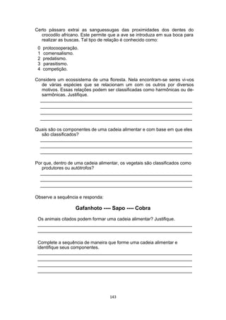 Certo pássaro extrai as sanguessugas das proximidades dos dentes do
crocodilo africano. Este permite que a ave se introduza em sua boca para
realizar as buscas. Tal tipo de relação é conhecido como:
0 protocooperação.
1 comensalismo.
2 predatismo.
3 parasitismo.
4 competição.
Considere um ecossistema de uma floresta. Nela encontram-se seres vi-vos
de várias espécies que se relacionam um com os outros por diversos
motivos. Essas relações podem ser classificadas como harmônicas ou de-
sarmônicas. Justifique.
____________________________________________________________
____________________________________________________________
____________________________________________________________
____________________________________________________________
Quais são os componentes de uma cadeia alimentar e com base em que eles
são classificados?
____________________________________________________________
____________________________________________________________
____________________________________________________________
Por que, dentro de uma cadeia alimentar, os vegetais são classificados como
produtores ou autótrofos?
____________________________________________________________
____________________________________________________________
____________________________________________________________
Observe a sequência e responda:
Gafanhoto ---- Sapo ---- Cobra
Os animais citados podem formar uma cadeia alimentar? Justifique.
_____________________________________________________________
_____________________________________________________________
Complete a sequência de maneira que forme uma cadeia alimentar e
identifique seus componentes.
_____________________________________________________________
_____________________________________________________________
_____________________________________________________________
_____________________________________________________________
143
 