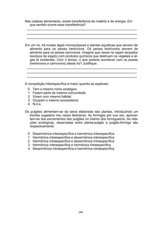 Nas cadeias alimentares, existe transferência de matéria e de energia. Em
que sentido ocorre essa transferência?
_____________________________________________________________
_____________________________________________________________
_____________________________________________________________
Em um rio, há muitas algas microscópicas e plantas aquáticas que servem de
alimento para os peixes herbívoros. Os peixes herbívoros servem de
alimento para os peixes carnívoros. Imagine que nesse rio sejam lançados
resíduos de esgoto com produtos químicos que destruam os vegetais e al-
gas lá existentes. Com o tempo, o que poderia acontecer com os peixes
(herbívoros e carnívoros) desse rio? Justifique.
_____________________________________________________________
_____________________________________________________________
_____________________________________________________________
A competição interespecífica é maior quando as espécies:
0 Tem o mesmo nicho ecológico
1 Fazem parte da mesma comunidade
2 Vivem num mesmo hábitat
3 Ocupam o mesmo ecossistema
4 N.d.a.
Os pulgões alimentam-se da seiva elaborada das plantas, introduzindo um
tromba sugadora nos vasos liberianos. As formigas por sua vez, aprovei-
tam-se dos excrementos dos pulgões no interior dos formigueiros. As rela-
ções ecológicas, observadas entre planta-pulgão e pulgão-formiga são
respectivamente:
0 Desarmônica interespecífica e harmônica interespecífica
1 Harmônica intraespecífica e desarmônica interespecífica
2 Harmônica intraespecífica e desarmônica intraespecífica
3 Harmônica interespecífica e harmônica intraespecífica
4 Desarmônica intraespecífica e harmônica intraespecífica
144
 