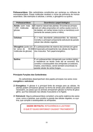 Polissacarídeos: São carboidratos constituídos por centenas ou milhares de
monossacarídeos. Essas moléculas recebem o nome de polímeros de monos-
sacarídeos. São exemplos à celulose, o amido, o glicogênio e a quitina.
Polissacarídeos Ocorrência e papel biológico
Amido (com mais de É reserva natural das plantas. Encontra-se armaze-
1.400 moléculas de nado em altas proporções em certos caules (como o
glicose. da batata), em certas raízes (como a mandioca) e em
semente de cereais (como o milho).
Celulose É o mais abundante polissacarídeo da natureza.
Constitui o principal componente estrutural da parede
celular das células vegetais.
Glicogênio (pode con- É o polissacarídeo de reserva dos animais em geral.
ter cerca de 30.000 Armazenado principalmente nas células do fígado e
moléculas de glicose) dos músculos. Tem papel energético.
Quitina É um polissacarídeo nitrogenado que confere rigidez
e resistência ao tecido onde ela se encontra. Ela
constitui o exoesqueleto dos artrópodes (crustáceos,
insetos, aracnídeos), sendo também encontrada na
parede celular de certos fungos.
Principais Funções dos Carboidratos
Os carboidratos desempenham dois papéis principais nos seres vivos:
energético e estrutural.
23 Energético: A glicose é a principal fonte de energia para as células. As
plantas podem armazenar glicose na forma de amido para utilizá-la quando
necessário, ao passo que os animais armazenam glicose na forma de glico-
gênio, que fica estocado nas células musculares e no fígado.
24 Estrutural: Alguns polissacarídeos compõem uma parte orgânica dos seres
vivos: como a celulose, que constitui a parede das células vegetais, e a qui-
tina, que compõe o exoesqueleto os artrópodes.
SAÚDE EM PAUTA: INTOLERÂNCIA A LACTOSE!
O QUE É? QUAIS SINTOMAS? CAUSAS? TRATAMENTO?
19
 