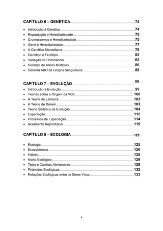 CAPÍTULO 6 – GENÉTICA..............................................................................................74
• Introdução à Genética.............................................................................................................74
• Reprodução e Hereditariedade..........................................................................................75
• Cromossomos e Hereditariedade.....................................................................................75
• Gene e Hereditariedade.........................................................................................................77
• A Genética Mendeliana..........................................................................................................78
• Genótipo e Fenótipo................................................................................................................82
• Variação de Dominância........................................................................................................83
• Herança de Alelos Múltiplos................................................................................................86
• Sistema ABO de Grupos Sanguíneos............................................................................88
CAPÍTULO 7 – EVOLUÇÃO...........................................................................................
99
• Introdução à Evolução............................................................................................................99
• Teorias sobre a Origem da Vida......................................................................................100
• A Teoria de Lamarck..............................................................................................................102
• A Teoria de Darwin.................................................................................................................103
• Teoria Sintética da Evolução.............................................................................................104
• Especiação.................................................................................................................................112
• Processos de Especiação...................................................................................................114
• Isolamento Reprodutivo........................................................................................................115
CAPÍTULO 8 – ECOLOGIA............................................................................................125
• Ecologia........................................................................................................................................125
• Ecossistemas.............................................................................................................................126
• Hábitat...........................................................................................................................................128
• Nicho Ecológico........................................................................................................................129
• Teias e Cadeias Alimentares.............................................................................................129
• Pirâmides Ecológicas............................................................................................................132
• Relações Ecológicas entre os Seres Vivos................................................................133
4
 