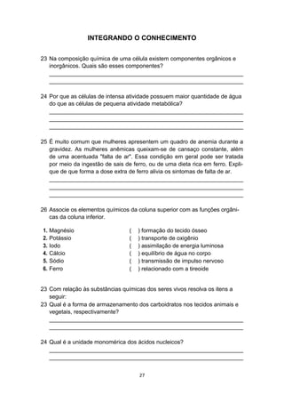 INTEGRANDO O CONHECIMENTO
23 Na composição química de uma célula existem componentes orgânicos e
inorgânicos. Quais são esses componentes?
_____________________________________________________________
_____________________________________________________________
24 Por que as células de intensa atividade possuem maior quantidade de água
do que as células de pequena atividade metabólica?
_____________________________________________________________
_____________________________________________________________
_____________________________________________________________
25 É muito comum que mulheres apresentem um quadro de anemia durante a
gravidez. As mulheres anêmicas queixam-se de cansaço constante, além
de uma acentuada "falta de ar". Essa condição em geral pode ser tratada
por meio da ingestão de sais de ferro, ou de uma dieta rica em ferro. Expli-
que de que forma a dose extra de ferro alivia os sintomas de falta de ar.
_____________________________________________________________
_____________________________________________________________
_____________________________________________________________
26 Associe os elementos químicos da coluna superior com as funções orgâni-
cas da coluna inferior.
1. Magnésio ( ) formação do tecido ósseo
2. Potássio ( ) transporte de oxigênio
3. Iodo ( ) assimilação de energia luminosa
4. Cálcio ( ) equilíbrio de água no corpo
5. Sódio ( ) transmissão de impulso nervoso
6. Ferro ( ) relacionado com a tireoide
23 Com relação às substâncias químicas dos seres vivos resolva os itens a
seguir:
23 Qual é a forma de armazenamento dos carboidratos nos tecidos animais e
vegetais, respectivamente?
_____________________________________________________________
_____________________________________________________________
24 Qual é a unidade monomérica dos ácidos nucleicos?
_____________________________________________________________
_____________________________________________________________
27
 