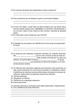23 Em qual tipo de lipídeo são classificados os óleos e gorduras?
_____________________________________________________________
_____________________________________________________________
24 Cite as proteínas que se destacam quanto a sua função biológica.
_____________________________________________________________
_____________________________________________________________
23 O arroz com feijão, o prato típico da dieta brasileira que nas últimas déca-
das tem perdido espaço para o fast-food e os alimentos industrializados, é
rico em ferro, sódio e zinco. Sobre os sais minerais, responda às questões
abaixo.
23 De modo geral, qual a função dos sais minerais?
_____________________________________________________________
____________________________________________________________
24 A digestão de uma pessoa com deficiência em zinco pode ser prejudicada?
Por quê?
_____________________________________________________________
_____________________________________________________________
23 As proteínas são moléculas complexas formadas por unidades denomina-
das ______________________, que se unem umas às outras por meio de
__________________________. Cada unidade é formada por um átomo de
carbono, ao qual se ligam um grupo _____________________, um grupo
___________________, que apresenta um átomo de nitrogênio, e um radi-
cal de estrutura variável.
24 As vitaminas são compostos orgânicos que funcionam como coenzimas, ou
seja, atuam juntamente com as enzimas envolvidas no metabolismo celular.
A deficiência de vitaminas provoca enfermidades chamadas de doenças de
carências. Sejam dados os seguintes sintomas de carências:
23 Córnea ressecada.
23 Raquitismo na infância.
23 Deficiência na coagulação sanguínea.
IV. Anemia perniciosa.
Os sintomas carências enumerados acima estão relacionados, respectivamen-
te, com a deficiência de quais vitaminas?
_______________________________________________________________
_______________________________________________________________
_______________________________________________________________
_______________________________________________________________
28
 
